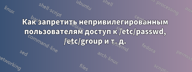 Как запретить непривилегированным пользователям доступ к /etc/passwd, /etc/group и т. д.