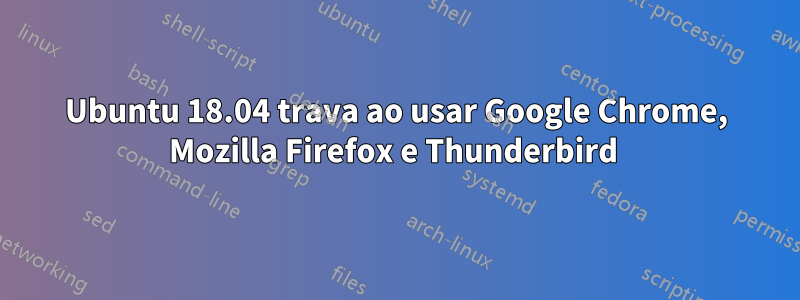 Ubuntu 18.04 trava ao usar Google Chrome, Mozilla Firefox e Thunderbird 