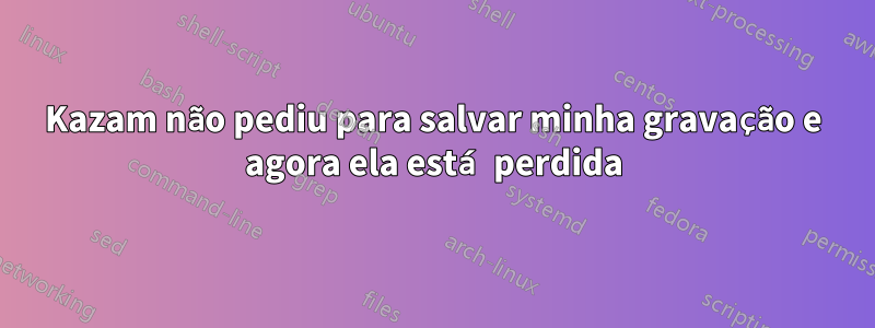 Kazam não pediu para salvar minha gravação e agora ela está perdida