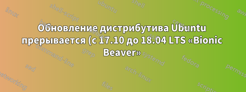 Обновление дистрибутива Ubuntu прерывается (с 17.10 до 18.04 LTS «Bionic Beaver»)