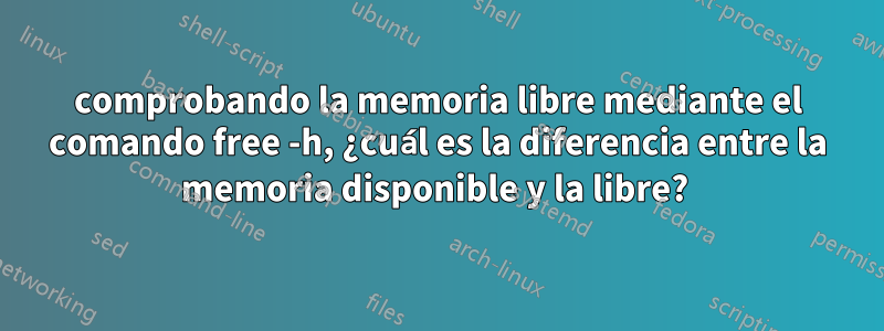 comprobando la memoria libre mediante el comando free -h, ¿cuál es la diferencia entre la memoria disponible y la libre? 