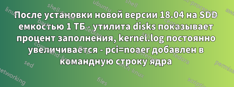 После установки новой версии 18.04 на SDD емкостью 1 ТБ - утилита disks показывает процент заполнения, kernel.log постоянно увеличивается - pci=noaer добавлен в командную строку ядра