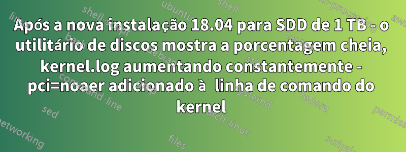 Após a nova instalação 18.04 para SDD de 1 TB - o utilitário de discos mostra a porcentagem cheia, kernel.log aumentando constantemente - pci=noaer adicionado à linha de comando do kernel