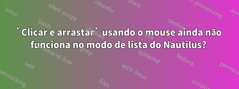 `Clicar e arrastar` usando o mouse ainda não funciona no modo de lista do Nautilus?