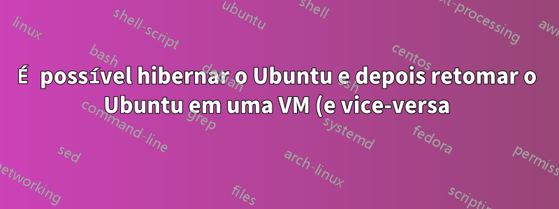 É possível hibernar o Ubuntu e depois retomar o Ubuntu em uma VM (e vice-versa)?