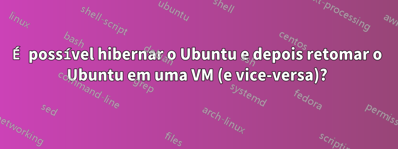 É possível hibernar o Ubuntu e depois retomar o Ubuntu em uma VM (e vice-versa)?