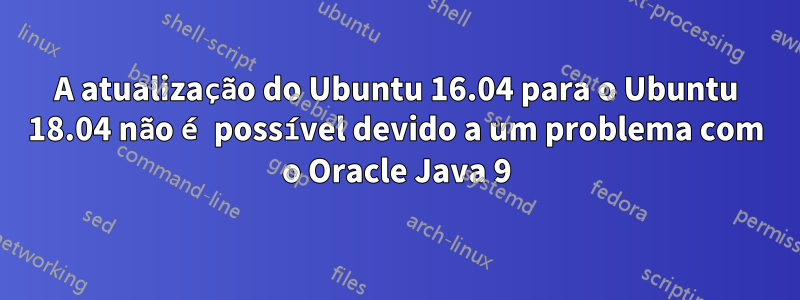 A atualização do Ubuntu 16.04 para o Ubuntu 18.04 não é possível devido a um problema com o Oracle Java 9