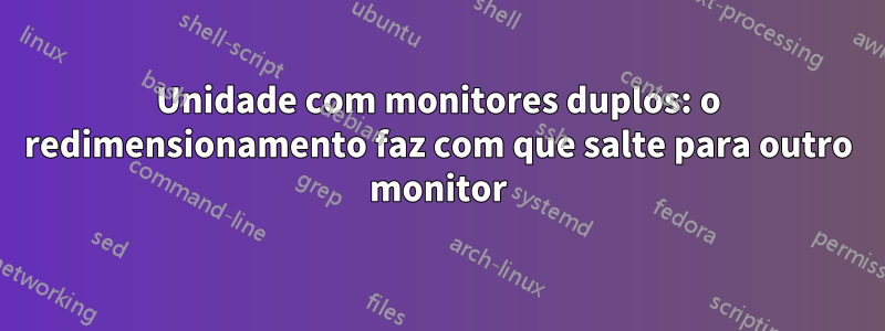 Unidade com monitores duplos: o redimensionamento faz com que salte para outro monitor