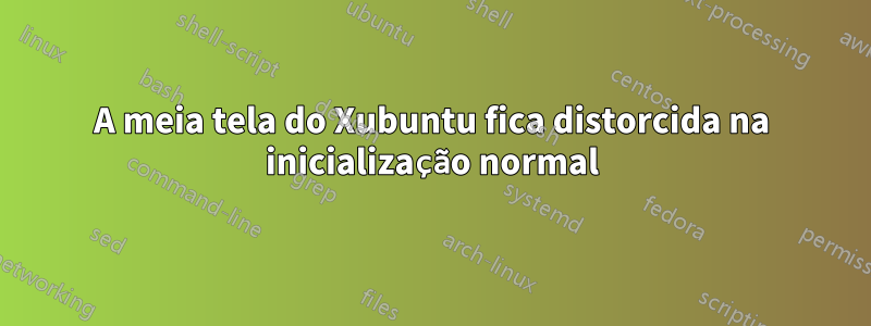 A meia tela do Xubuntu fica distorcida na inicialização normal