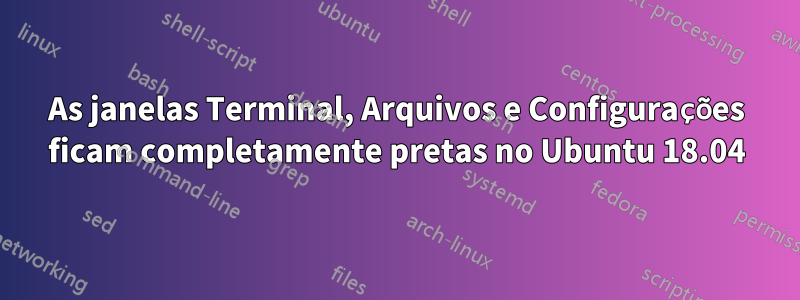 As janelas Terminal, Arquivos e Configurações ficam completamente pretas no Ubuntu 18.04