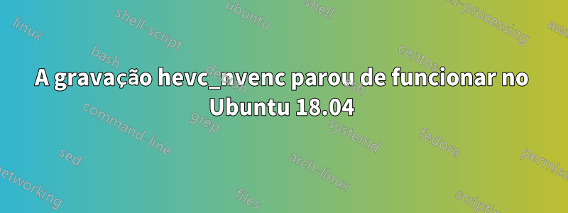 A gravação hevc_nvenc parou de funcionar no Ubuntu 18.04