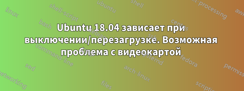 Ubuntu 18.04 зависает при выключении/перезагрузке. Возможная проблема с видеокартой