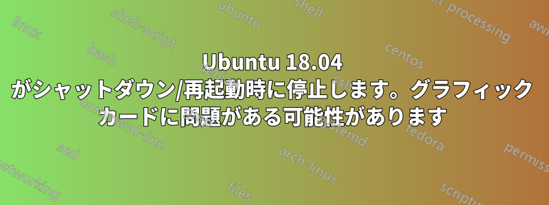 Ubuntu 18.04 がシャットダウン/再起動時に停止します。グラフィック カードに問題がある可能性があります