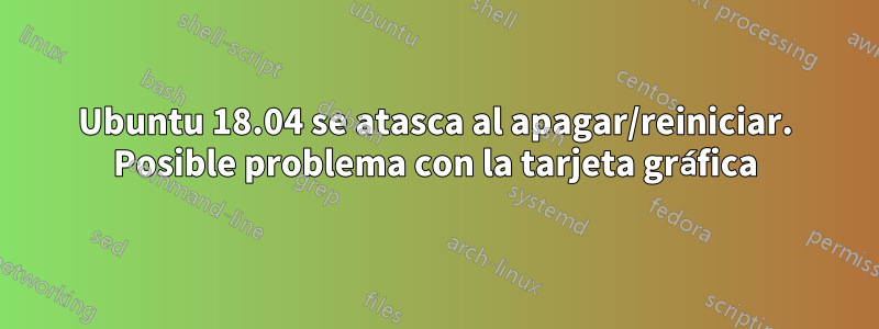 Ubuntu 18.04 se atasca al apagar/reiniciar. Posible problema con la tarjeta gráfica