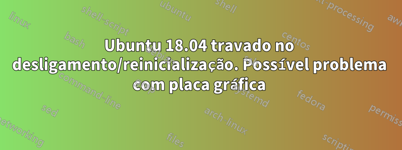 Ubuntu 18.04 travado no desligamento/reinicialização. Possível problema com placa gráfica