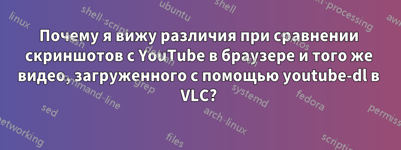 Почему я вижу различия при сравнении скриншотов с YouTube в браузере и того же видео, загруженного с помощью youtube-dl в VLC?