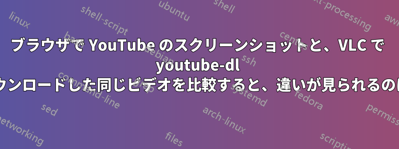 ブラウザで YouTube のスクリーンショットと、VLC で youtube-dl を使用してダウンロードした同じビデオを比較すると、違いが見られるのはなぜですか?