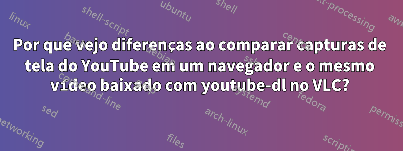 Por que vejo diferenças ao comparar capturas de tela do YouTube em um navegador e o mesmo vídeo baixado com youtube-dl no VLC?