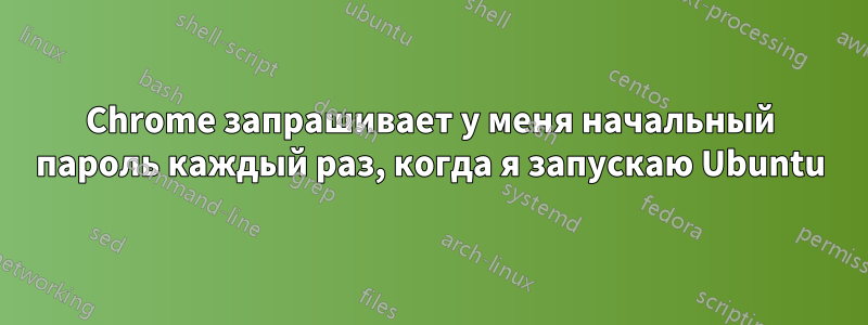 Chrome запрашивает у меня начальный пароль каждый раз, когда я запускаю Ubuntu