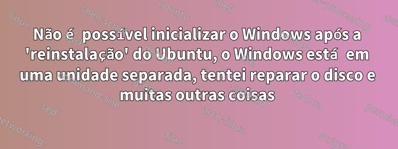 Não é possível inicializar o Windows após a 'reinstalação' do Ubuntu, o Windows está em uma unidade separada, tentei reparar o disco e muitas outras coisas