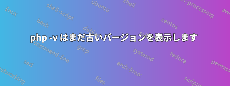 php -v はまだ古いバージョンを表示します