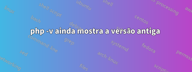 php -v ainda mostra a versão antiga