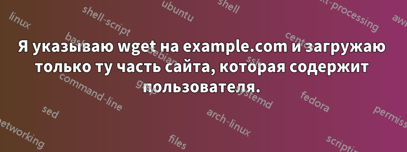 Я указываю wget на example.com и загружаю только ту часть сайта, которая содержит пользователя.