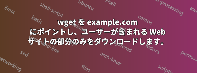 wget を example.com にポイントし、ユーザーが含まれる Web サイトの部分のみをダウンロードします。