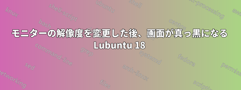 モニターの解像度を変更した後、画面が真っ黒になる Lubuntu 18