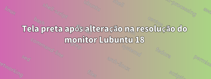 Tela preta após alteração na resolução do monitor Lubuntu 18