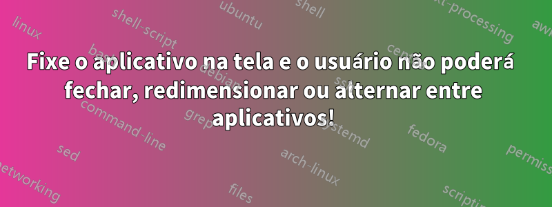 Fixe o aplicativo na tela e o usuário não poderá fechar, redimensionar ou alternar entre aplicativos!