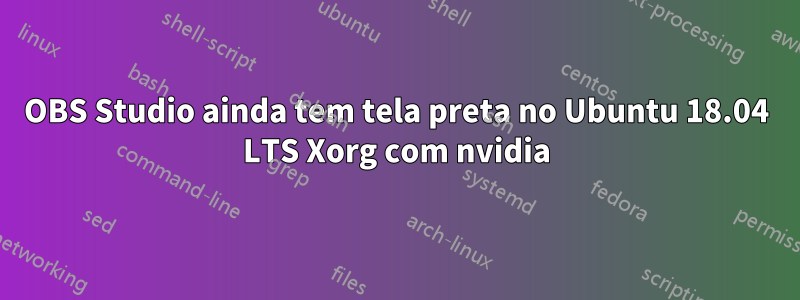 OBS Studio ainda tem tela preta no Ubuntu 18.04 LTS Xorg com nvidia