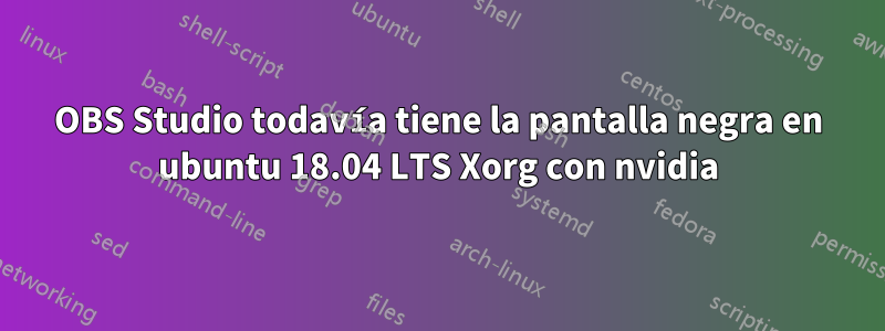 OBS Studio todavía tiene la pantalla negra en ubuntu 18.04 LTS Xorg con nvidia