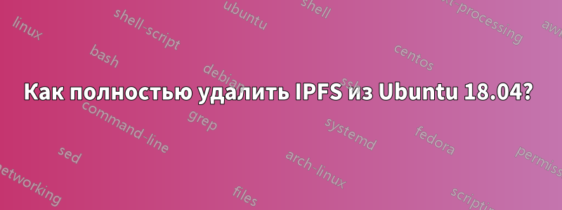 Как полностью удалить IPFS из Ubuntu 18.04?