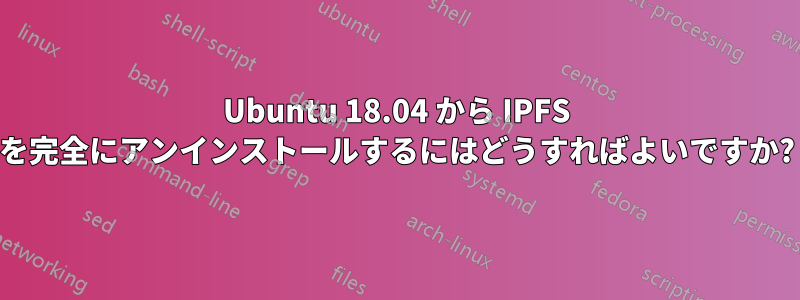 Ubuntu 18.04 から IPFS を完全にアンインストールするにはどうすればよいですか?