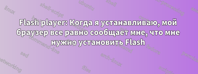 Flash player: Когда я устанавливаю, мой браузер все равно сообщает мне, что мне нужно установить Flash