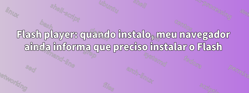 Flash player: quando instalo, meu navegador ainda informa que preciso instalar o Flash