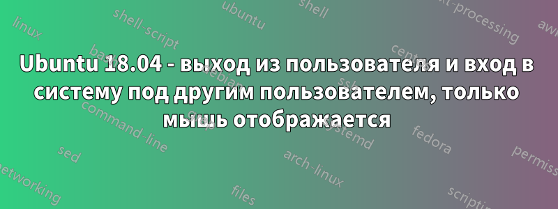 Ubuntu 18.04 - выход из пользователя и вход в систему под другим пользователем, только мышь отображается