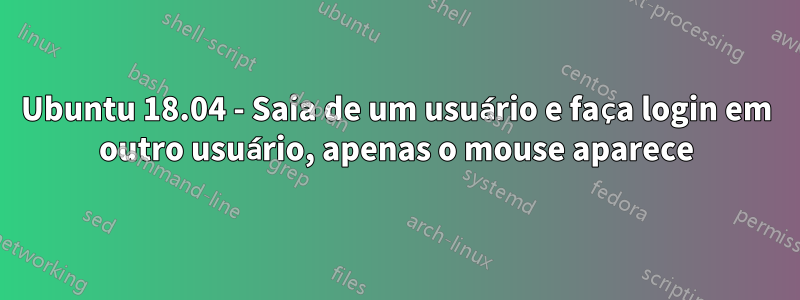 Ubuntu 18.04 - Saia de um usuário e faça login em outro usuário, apenas o mouse aparece