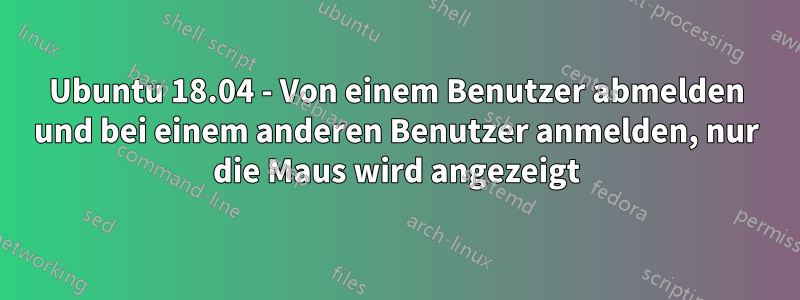 Ubuntu 18.04 - Von einem Benutzer abmelden und bei einem anderen Benutzer anmelden, nur die Maus wird angezeigt