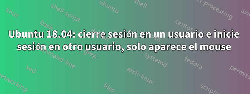 Ubuntu 18.04: cierre sesión en un usuario e inicie sesión en otro usuario, solo aparece el mouse