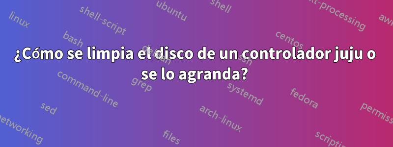 ¿Cómo se limpia el disco de un controlador juju o se lo agranda?