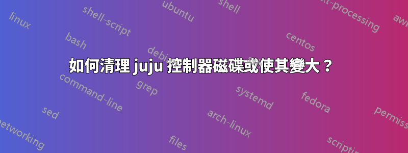 如何清理 juju 控制器磁碟或使其變大？