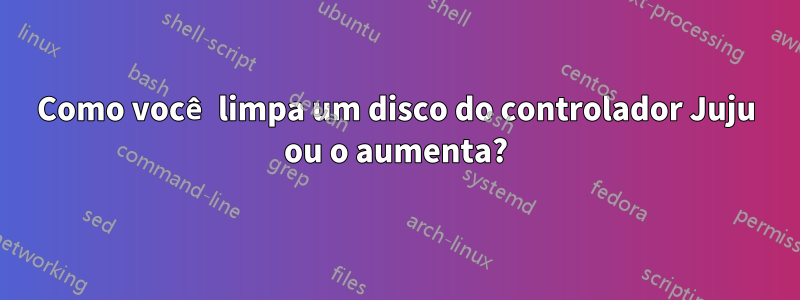 Como você limpa um disco do controlador Juju ou o aumenta?