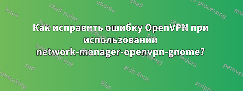 Как исправить ошибку OpenVPN при использовании network-manager-openvpn-gnome?