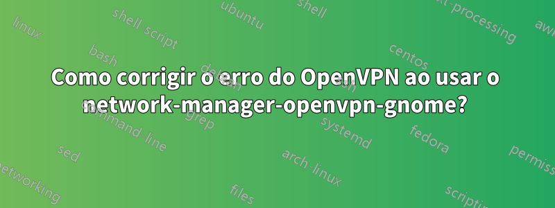 Como corrigir o erro do OpenVPN ao usar o network-manager-openvpn-gnome?