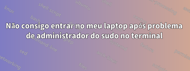 Não consigo entrar no meu laptop após problema de administrador do sudo no terminal