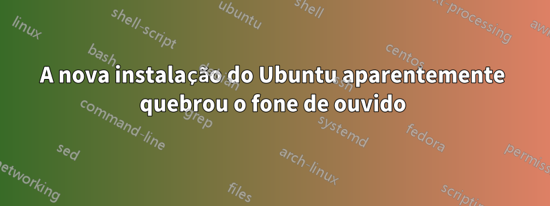 A nova instalação do Ubuntu aparentemente quebrou o fone de ouvido