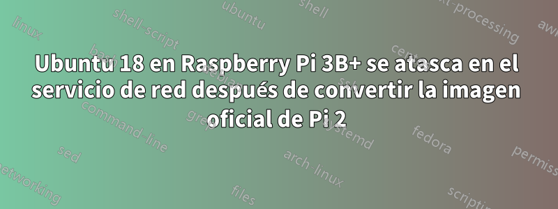 Ubuntu 18 en Raspberry Pi 3B+ se atasca en el servicio de red después de convertir la imagen oficial de Pi 2