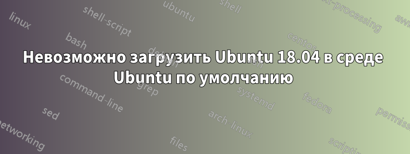 Невозможно загрузить Ubuntu 18.04 в среде Ubuntu по умолчанию